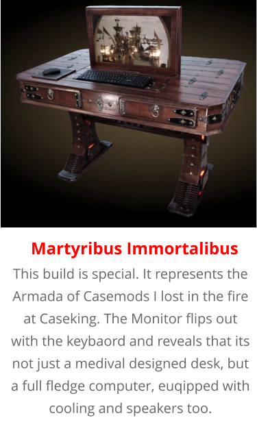 This build is special. It represents the Armada of Casemods I lost in the fire at Caseking. The Monitor flips out with the keybaord and reveals that its not just a medival designed desk, but a full fledge computer, euqipped with cooling and speakers too. Martyribus Immortalibus